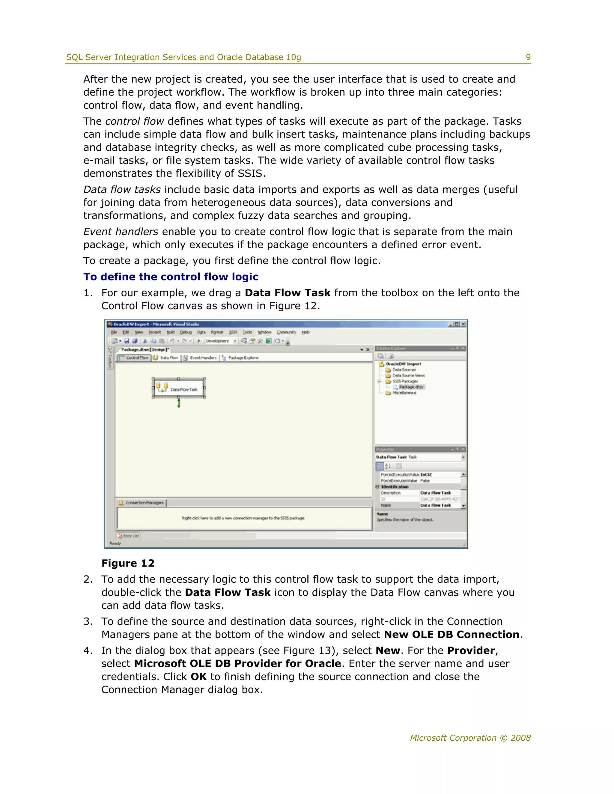 SQL Server Integration Services and Oracle Database 10g                                       9

   After the new project is created, you see the user interface that is used to create and
   define the project workflow. The workflow is broken up into three main categories:
   control flow, data flow, and event handling.
   The control flow defines what types of tasks will execute as part of the package. Tasks
   can include simple data flow and bulk insert tasks, maintenance plans including backups
   and database integrity checks, as well as more complicated cube processing tasks,
   e-mail tasks, or file system tasks. The wide variety of available control flow tasks
   demonstrates the flexibility of SSIS.
   Data flow tasks include basic data imports and exports as well as data merges (useful
   for joining data from heterogeneous data sources), data conversions and
   transformations, and complex fuzzy data searches and grouping.
   Event handlers enable you to create control flow logic that is separate from the main
   package, which only executes if the package encounters a defined error event.
   To create a package, you first define the control flow logic.
   To define the control flow logic
   1. For our example, we drag a Data Flow Task from the toolbox on the left onto the
      Control Flow canvas as shown in Figure 12.




        Figure 12
   2. To add the necessary logic to this control flow task to support the data import,
      double-click the Data Flow Task icon to display the Data Flow canvas where you
      can add data flow tasks.
   3. To define the source and destination data sources, right-click in the Connection
      Managers pane at the bottom of the window and select New OLE DB Connection.
   4. In the dialog box that appears (see Figure 13), select New. For the Provider,
      select Microsoft OLE DB Provider for Oracle. Enter the server name and user
      credentials. Click OK to finish defining the source connection and close the
      Connection Manager dialog box.



                                                                    Microsoft Corporation © 2008
 