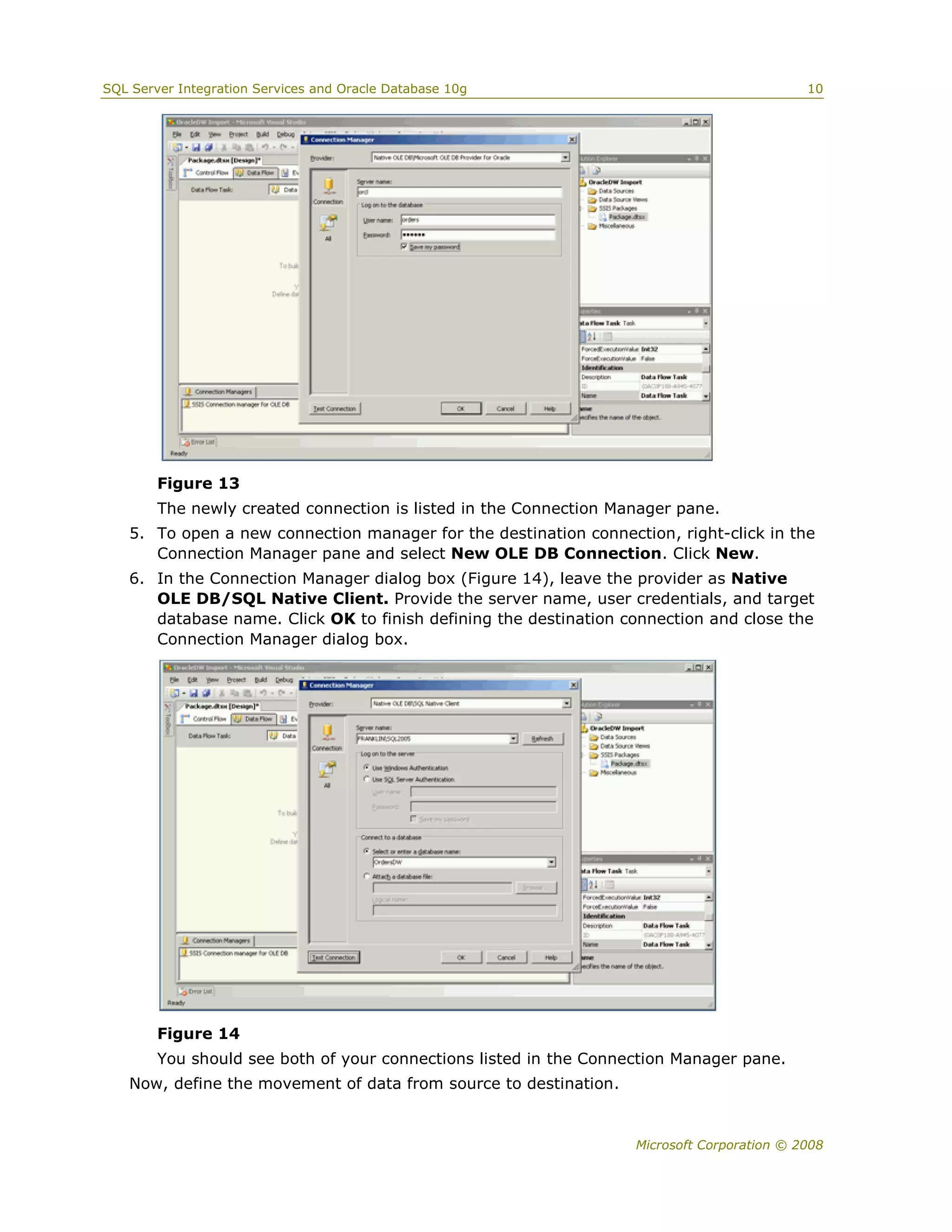 SQL Server Integration Services and Oracle Database 10g                                     10




        Figure 13
        The newly created connection is listed in the Connection Manager pane.
   5. To open a new connection manager for the destination connection, right-click in the
      Connection Manager pane and select New OLE DB Connection. Click New.
   6. In the Connection Manager dialog box (Figure 14), leave the provider as Native
      OLE DB/SQL Native Client. Provide the server name, user credentials, and target
      database name. Click OK to finish defining the destination connection and close the
      Connection Manager dialog box.




        Figure 14
        You should see both of your connections listed in the Connection Manager pane.
   Now, define the movement of data from source to destination.


                                                                   Microsoft Corporation © 2008
 