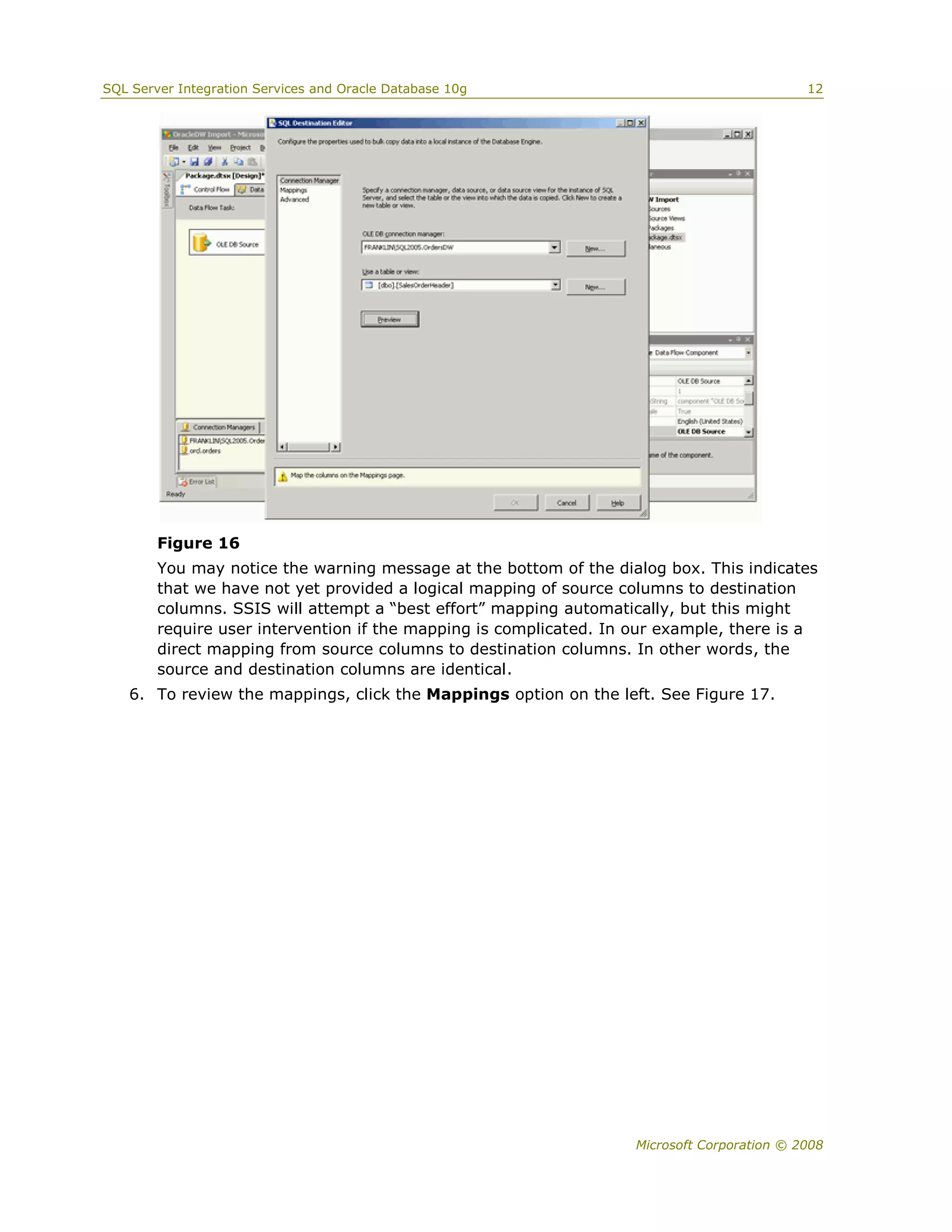 SQL Server Integration Services and Oracle Database 10g                                      12




        Figure 16
        You may notice the warning message at the bottom of the dialog box. This indicates
        that we have not yet provided a logical mapping of source columns to destination
        columns. SSIS will attempt a “best effort” mapping automatically, but this might
        require user intervention if the mapping is complicated. In our example, there is a
        direct mapping from source columns to destination columns. In other words, the
        source and destination columns are identical.
   6. To review the mappings, click the Mappings option on the left. See Figure 17.




                                                                    Microsoft Corporation © 2008
 
