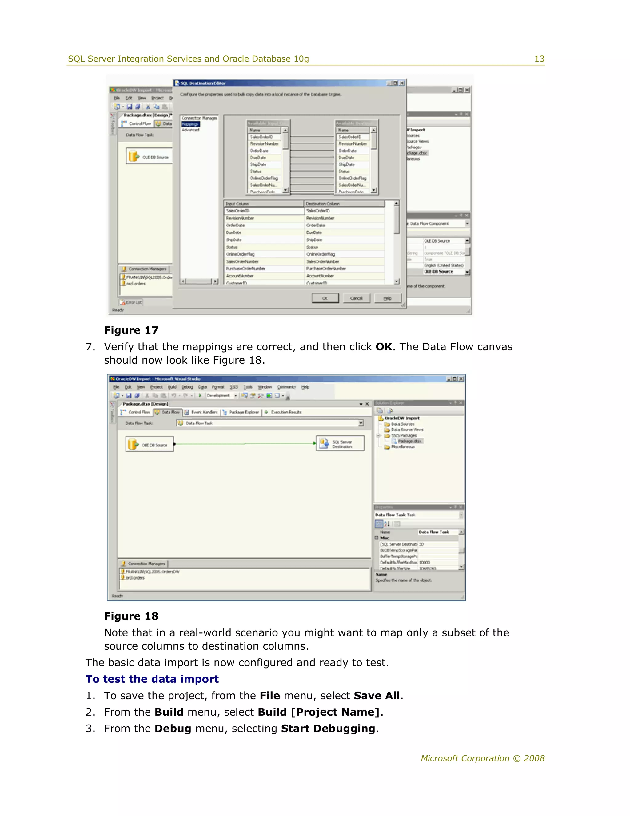 SQL Server Integration Services and Oracle Database 10g                                      13




        Figure 17
   7. Verify that the mappings are correct, and then click OK. The Data Flow canvas
      should now look like Figure 18.




        Figure 18
        Note that in a real-world scenario you might want to map only a subset of the
        source columns to destination columns.
   The basic data import is now configured and ready to test.
   To test the data import
   1. To save the project, from the File menu, select Save All.
   2. From the Build menu, select Build [Project Name].
   3. From the Debug menu, selecting Start Debugging.

                                                                    Microsoft Corporation © 2008
 