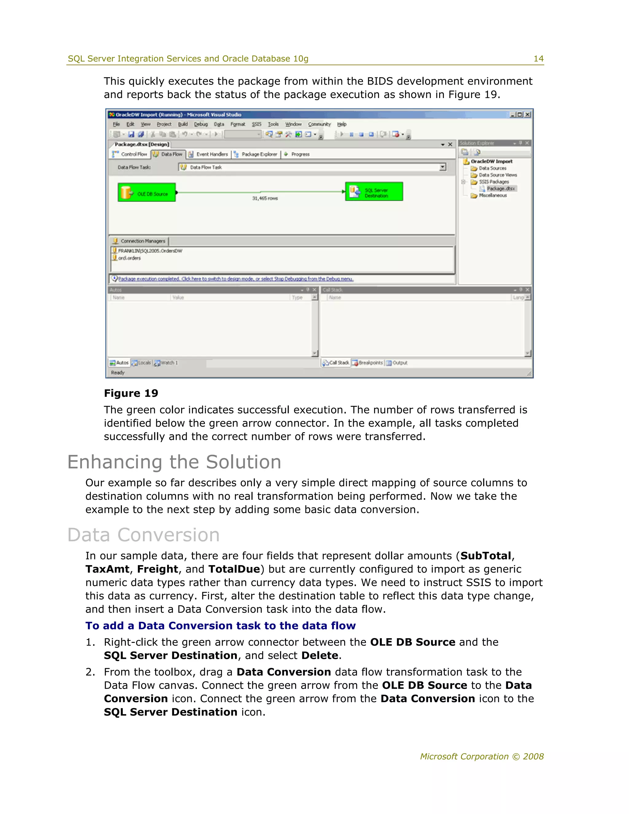 SQL Server Integration Services and Oracle Database 10g                                       14

        This quickly executes the package from within the BIDS development environment
        and reports back the status of the package execution as shown in Figure 19.




        Figure 19
        The green color indicates successful execution. The number of rows transferred is
        identified below the green arrow connector. In the example, all tasks completed
        successfully and the correct number of rows were transferred.

Enhancing the Solution
   Our example so far describes only a very simple direct mapping of source columns to
   destination columns with no real transformation being performed. Now we take the
   example to the next step by adding some basic data conversion.

Data Conversion
   In our sample data, there are four fields that represent dollar amounts (SubTotal,
   TaxAmt, Freight, and TotalDue) but are currently configured to import as generic
   numeric data types rather than currency data types. We need to instruct SSIS to import
   this data as currency. First, alter the destination table to reflect this data type change,
   and then insert a Data Conversion task into the data flow.
   To add a Data Conversion task to the data flow
   1. Right-click the green arrow connector between the OLE DB Source and the
      SQL Server Destination, and select Delete.
   2. From the toolbox, drag a Data Conversion data flow transformation task to the
      Data Flow canvas. Connect the green arrow from the OLE DB Source to the Data
      Conversion icon. Connect the green arrow from the Data Conversion icon to the
      SQL Server Destination icon.



                                                                     Microsoft Corporation © 2008
 