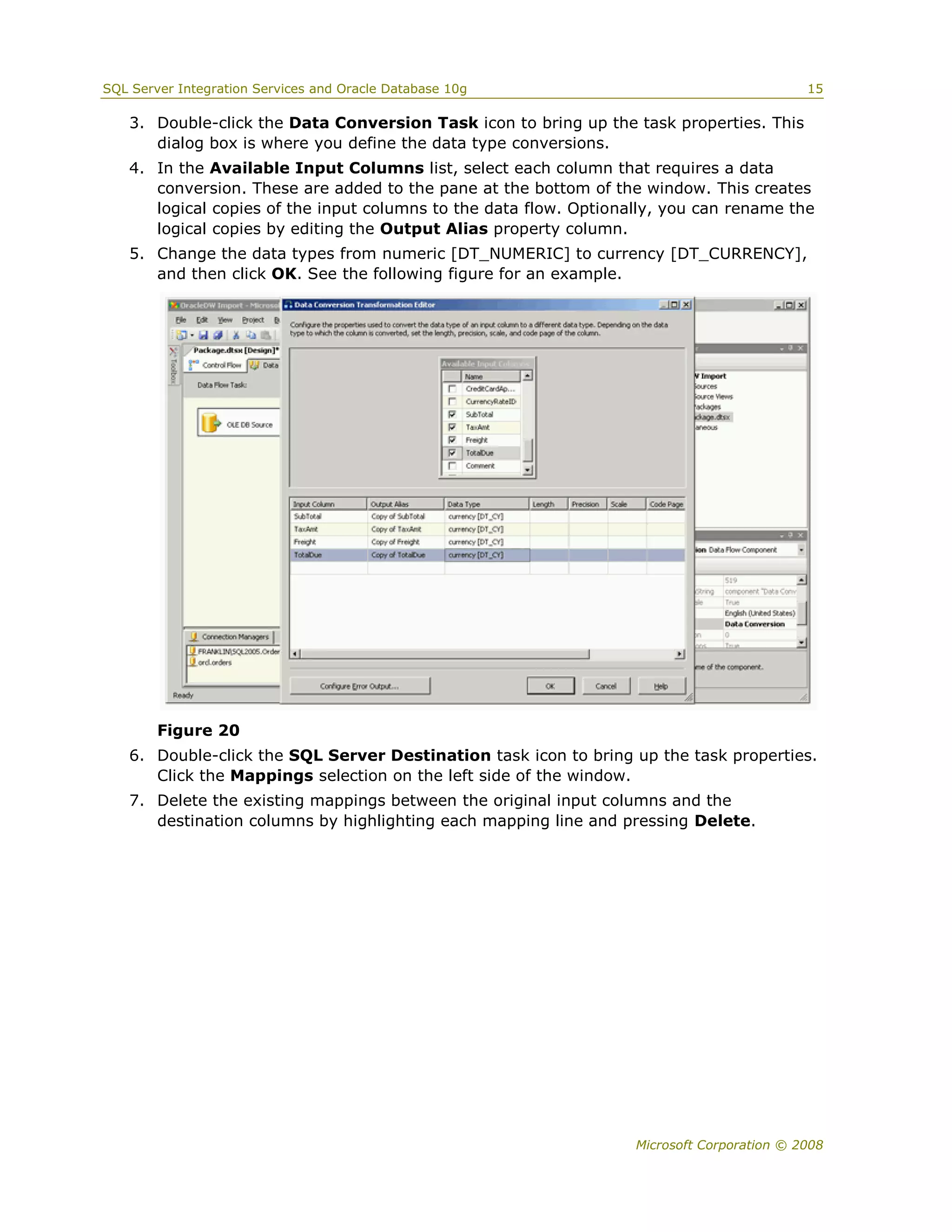 SQL Server Integration Services and Oracle Database 10g                                     15

   3. Double-click the Data Conversion Task icon to bring up the task properties. This
      dialog box is where you define the data type conversions.
   4. In the Available Input Columns list, select each column that requires a data
      conversion. These are added to the pane at the bottom of the window. This creates
      logical copies of the input columns to the data flow. Optionally, you can rename the
      logical copies by editing the Output Alias property column.
   5. Change the data types from numeric [DT_NUMERIC] to currency [DT_CURRENCY],
      and then click OK. See the following figure for an example.




        Figure 20
   6. Double-click the SQL Server Destination task icon to bring up the task properties.
      Click the Mappings selection on the left side of the window.
   7. Delete the existing mappings between the original input columns and the
      destination columns by highlighting each mapping line and pressing Delete.




                                                                   Microsoft Corporation © 2008
 