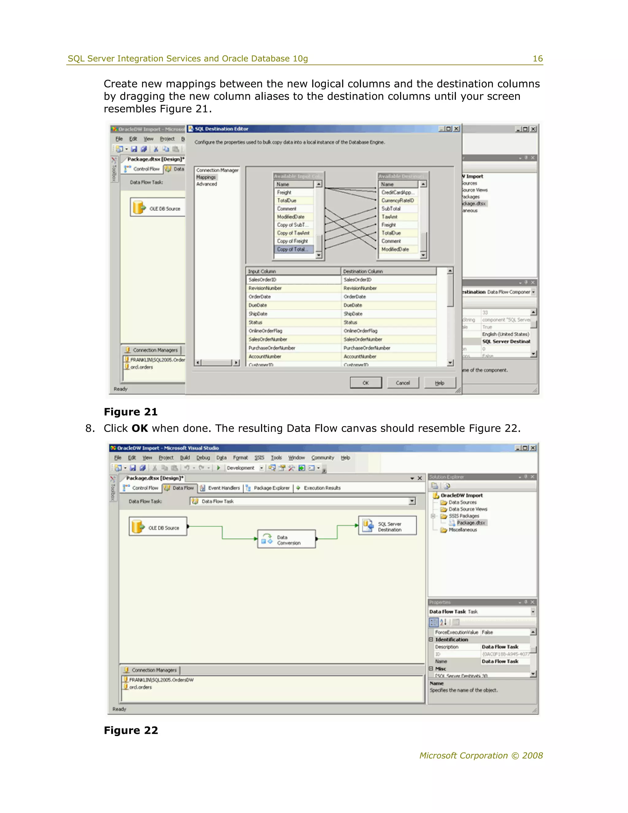 SQL Server Integration Services and Oracle Database 10g                                   16


        Create new mappings between the new logical columns and the destination columns
        by dragging the new column aliases to the destination columns until your screen
        resembles Figure 21.




        Figure 21
   8. Click OK when done. The resulting Data Flow canvas should resemble Figure 22.




        Figure 22

                                                                 Microsoft Corporation © 2008
 