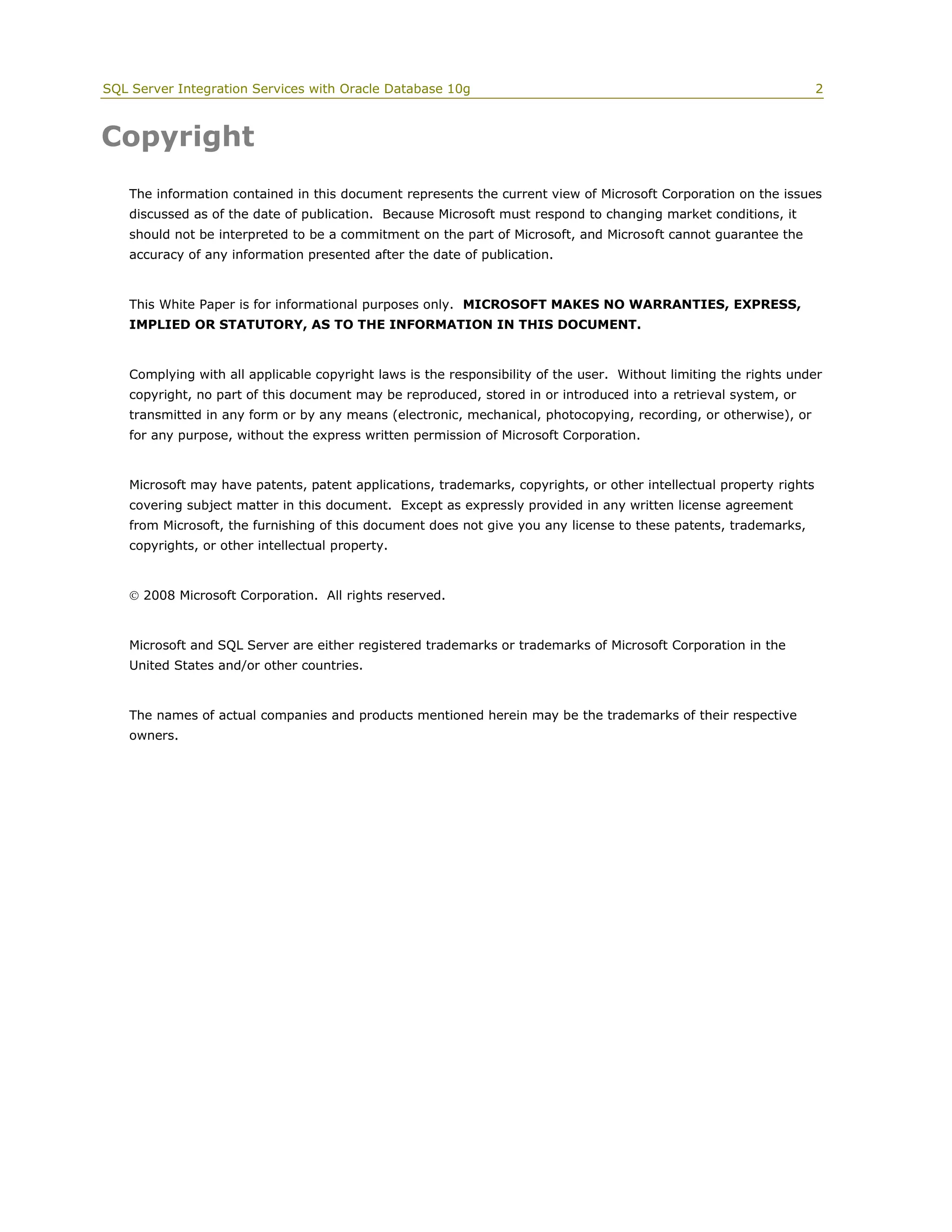SQL Server Integration Services with Oracle Database 10g                                                             2



Copyright
    The information contained in this document represents the current view of Microsoft Corporation on the issues
    discussed as of the date of publication. Because Microsoft must respond to changing market conditions, it
    should not be interpreted to be a commitment on the part of Microsoft, and Microsoft cannot guarantee the
    accuracy of any information presented after the date of publication.


    This White Paper is for informational purposes only. MICROSOFT MAKES NO WARRANTIES, EXPRESS,
    IMPLIED OR STATUTORY, AS TO THE INFORMATION IN THIS DOCUMENT.


    Complying with all applicable copyright laws is the responsibility of the user. Without limiting the rights under
    copyright, no part of this document may be reproduced, stored in or introduced into a retrieval system, or
    transmitted in any form or by any means (electronic, mechanical, photocopying, recording, or otherwise), or
    for any purpose, without the express written permission of Microsoft Corporation.


    Microsoft may have patents, patent applications, trademarks, copyrights, or other intellectual property rights
    covering subject matter in this document. Except as expressly provided in any written license agreement
    from Microsoft, the furnishing of this document does not give you any license to these patents, trademarks,
    copyrights, or other intellectual property.


     2008 Microsoft Corporation. All rights reserved.


    Microsoft and SQL Server are either registered trademarks or trademarks of Microsoft Corporation in the
    United States and/or other countries.


    The names of actual companies and products mentioned herein may be the trademarks of their respective
    owners.
 