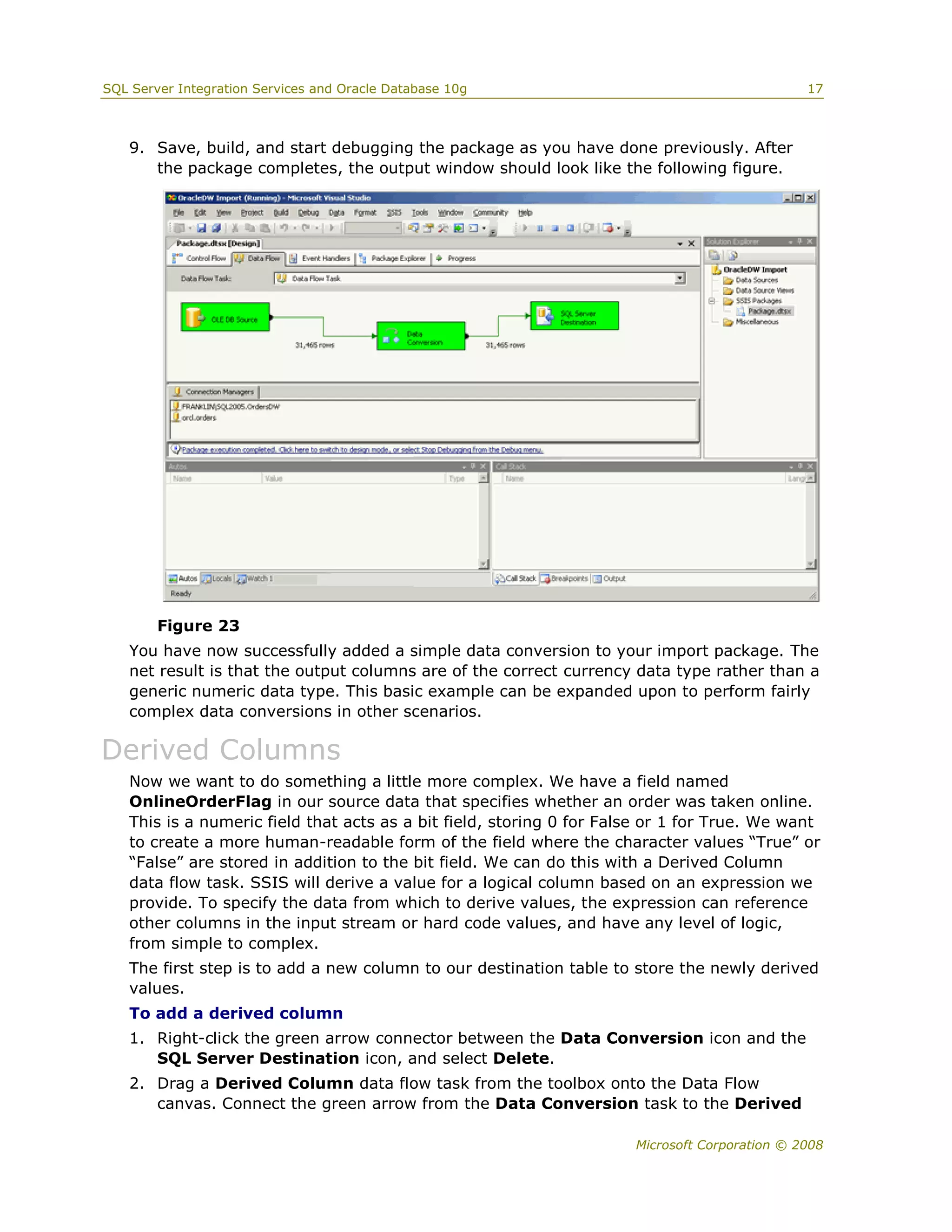 SQL Server Integration Services and Oracle Database 10g                                        17



   9. Save, build, and start debugging the package as you have done previously. After
      the package completes, the output window should look like the following figure.




        Figure 23
   You have now successfully added a simple data conversion to your import package. The
   net result is that the output columns are of the correct currency data type rather than a
   generic numeric data type. This basic example can be expanded upon to perform fairly
   complex data conversions in other scenarios.

Derived Columns
   Now we want to do something a little more complex. We have a field named
   OnlineOrderFlag in our source data that specifies whether an order was taken online.
   This is a numeric field that acts as a bit field, storing 0 for False or 1 for True. We want
   to create a more human-readable form of the field where the character values “True” or
   “False” are stored in addition to the bit field. We can do this with a Derived Column
   data flow task. SSIS will derive a value for a logical column based on an expression we
   provide. To specify the data from which to derive values, the expression can reference
   other columns in the input stream or hard code values, and have any level of logic,
   from simple to complex.
   The first step is to add a new column to our destination table to store the newly derived
   values.
   To add a derived column
   1. Right-click the green arrow connector between the Data Conversion icon and the
      SQL Server Destination icon, and select Delete.
   2. Drag a Derived Column data flow task from the toolbox onto the Data Flow
      canvas. Connect the green arrow from the Data Conversion task to the Derived

                                                                      Microsoft Corporation © 2008
 