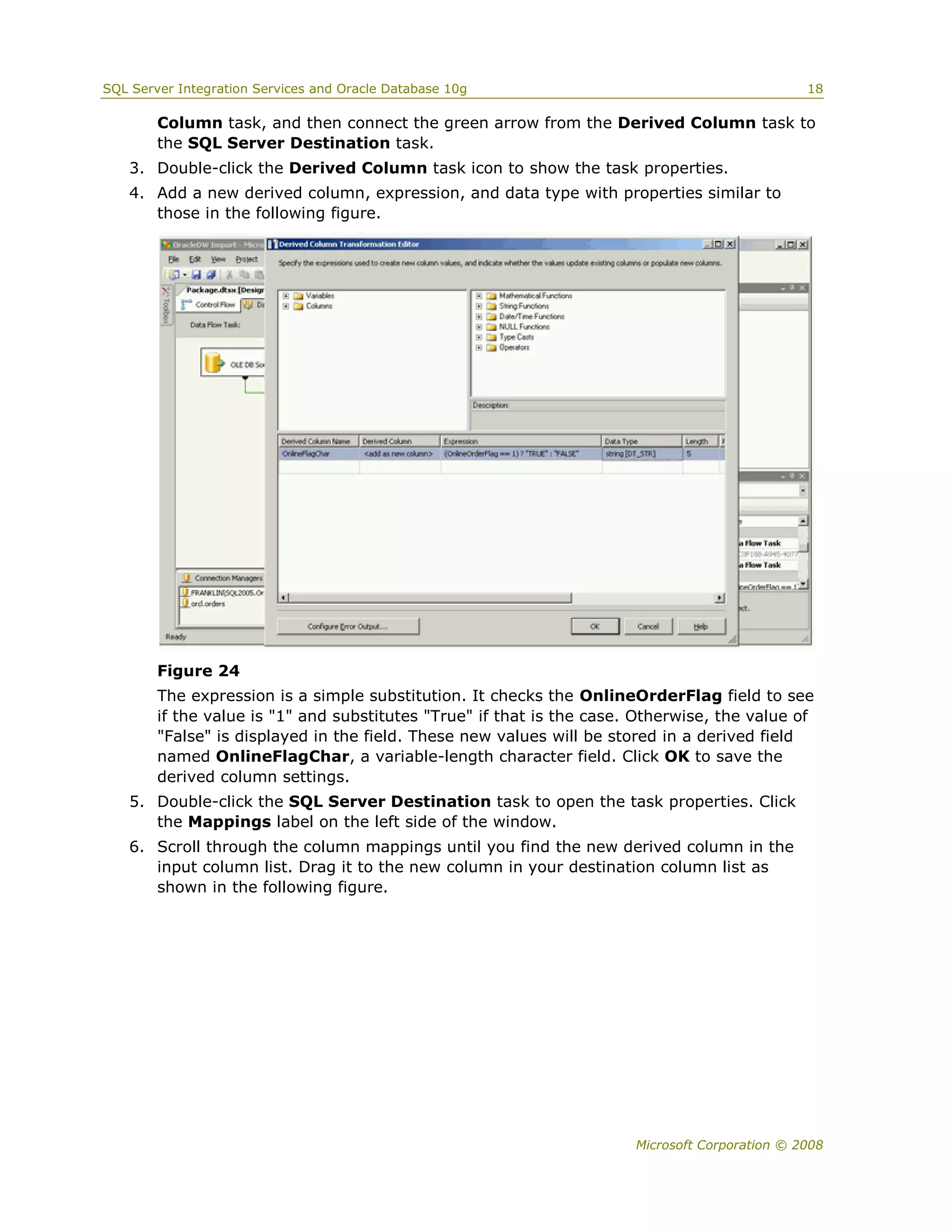 SQL Server Integration Services and Oracle Database 10g                                         18

        Column task, and then connect the green arrow from the Derived Column task to
        the SQL Server Destination task.
   3. Double-click the Derived Column task icon to show the task properties.
   4. Add a new derived column, expression, and data type with properties similar to
      those in the following figure.




        Figure 24
        The expression is a simple substitution. It checks the OnlineOrderFlag field to see
        if the value is "1" and substitutes "True" if that is the case. Otherwise, the value of
        "False" is displayed in the field. These new values will be stored in a derived field
        named OnlineFlagChar, a variable-length character field. Click OK to save the
        derived column settings.
   5. Double-click the SQL Server Destination task to open the task properties. Click
      the Mappings label on the left side of the window.
   6. Scroll through the column mappings until you find the new derived column in the
      input column list. Drag it to the new column in your destination column list as
      shown in the following figure.




                                                                       Microsoft Corporation © 2008
 