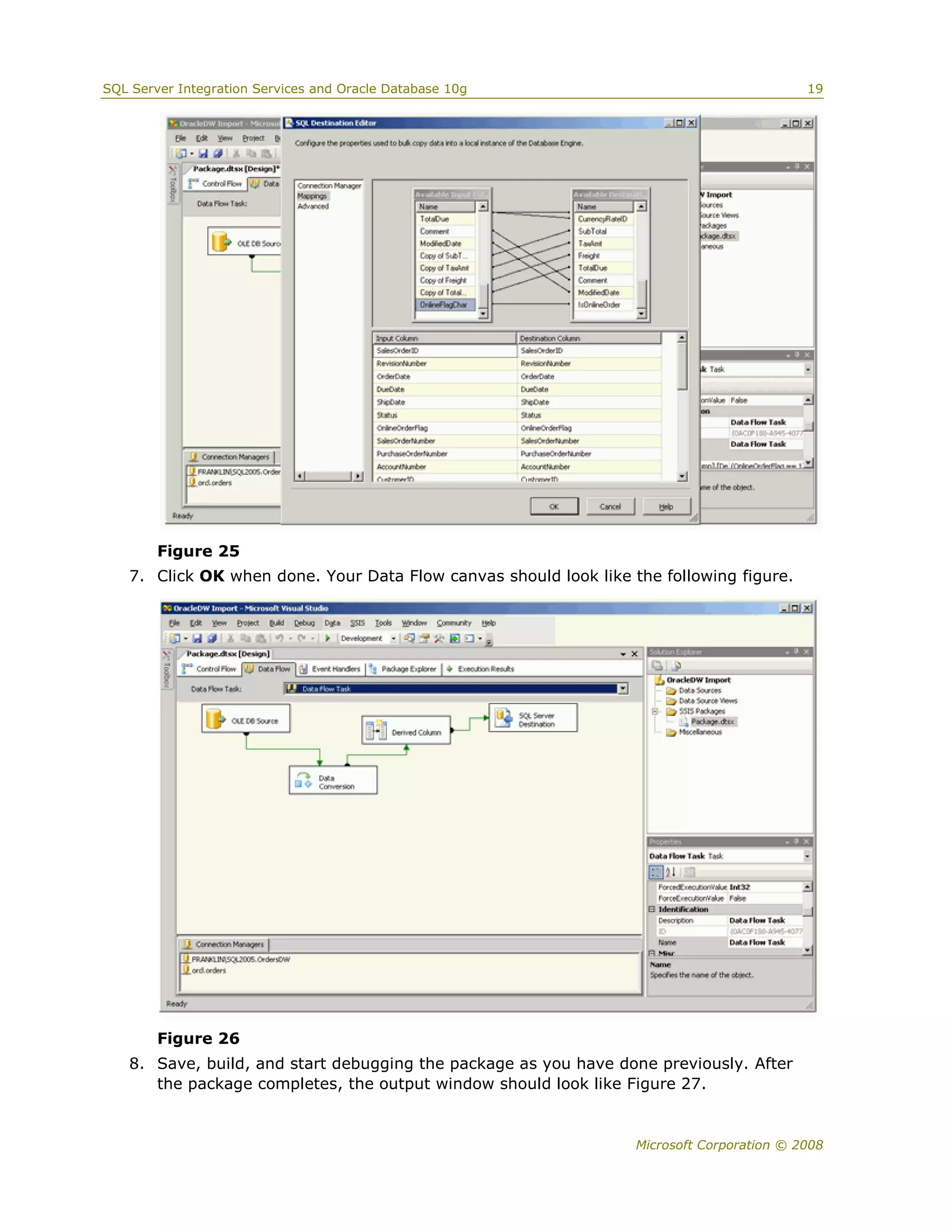 SQL Server Integration Services and Oracle Database 10g                                    19




        Figure 25
   7. Click OK when done. Your Data Flow canvas should look like the following figure.




        Figure 26
   8. Save, build, and start debugging the package as you have done previously. After
      the package completes, the output window should look like Figure 27.


                                                                  Microsoft Corporation © 2008
 