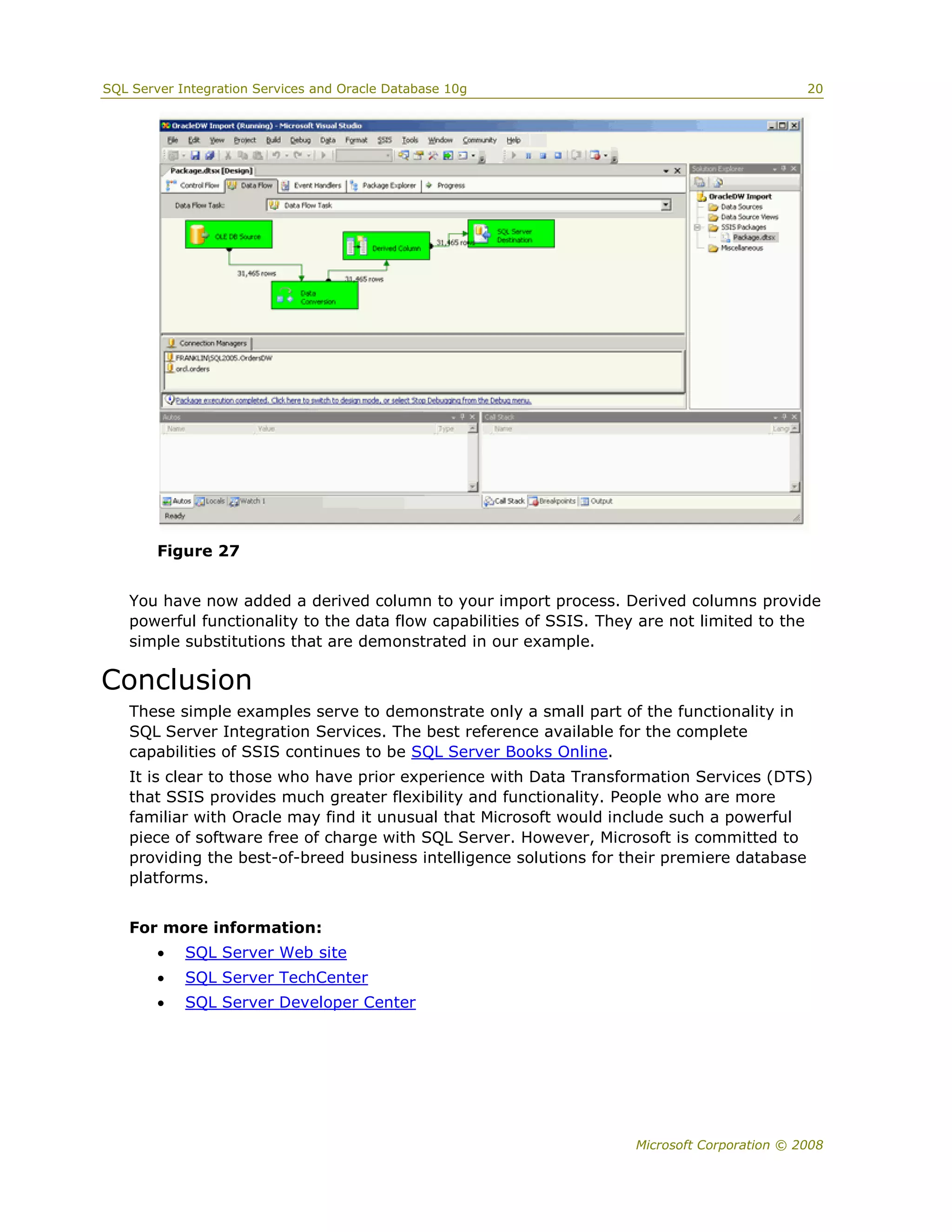 SQL Server Integration Services and Oracle Database 10g                                      20




        Figure 27


   You have now added a derived column to your import process. Derived columns provide
   powerful functionality to the data flow capabilities of SSIS. They are not limited to the
   simple substitutions that are demonstrated in our example.

Conclusion
   These simple examples serve to demonstrate only a small part of the functionality in
   SQL Server Integration Services. The best reference available for the complete
   capabilities of SSIS continues to be SQL Server Books Online.
   It is clear to those who have prior experience with Data Transformation Services (DTS)
   that SSIS provides much greater flexibility and functionality. People who are more
   familiar with Oracle may find it unusual that Microsoft would include such a powerful
   piece of software free of charge with SQL Server. However, Microsoft is committed to
   providing the best-of-breed business intelligence solutions for their premiere database
   platforms.


   For more information:
           SQL Server Web site
           SQL Server TechCenter
           SQL Server Developer Center




                                                                    Microsoft Corporation © 2008
 