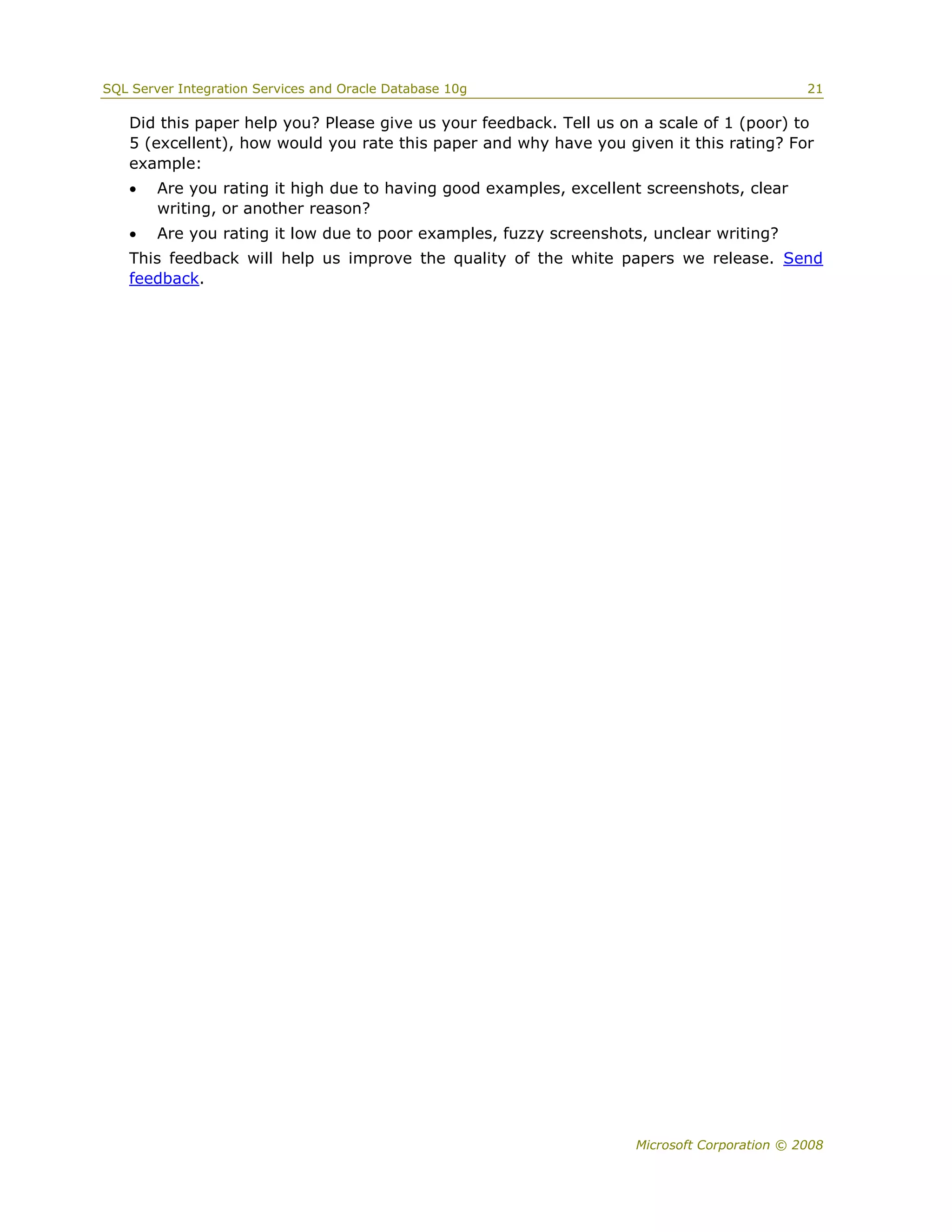SQL Server Integration Services and Oracle Database 10g                                      21

   Did this paper help you? Please give us your feedback. Tell us on a scale of 1 (poor) to
   5 (excellent), how would you rate this paper and why have you given it this rating? For
   example:
       Are you rating it high due to having good examples, excellent screenshots, clear
        writing, or another reason?
       Are you rating it low due to poor examples, fuzzy screenshots, unclear writing?
   This feedback will help us improve the quality of the white papers we release. Send
   feedback.




                                                                    Microsoft Corporation © 2008
 