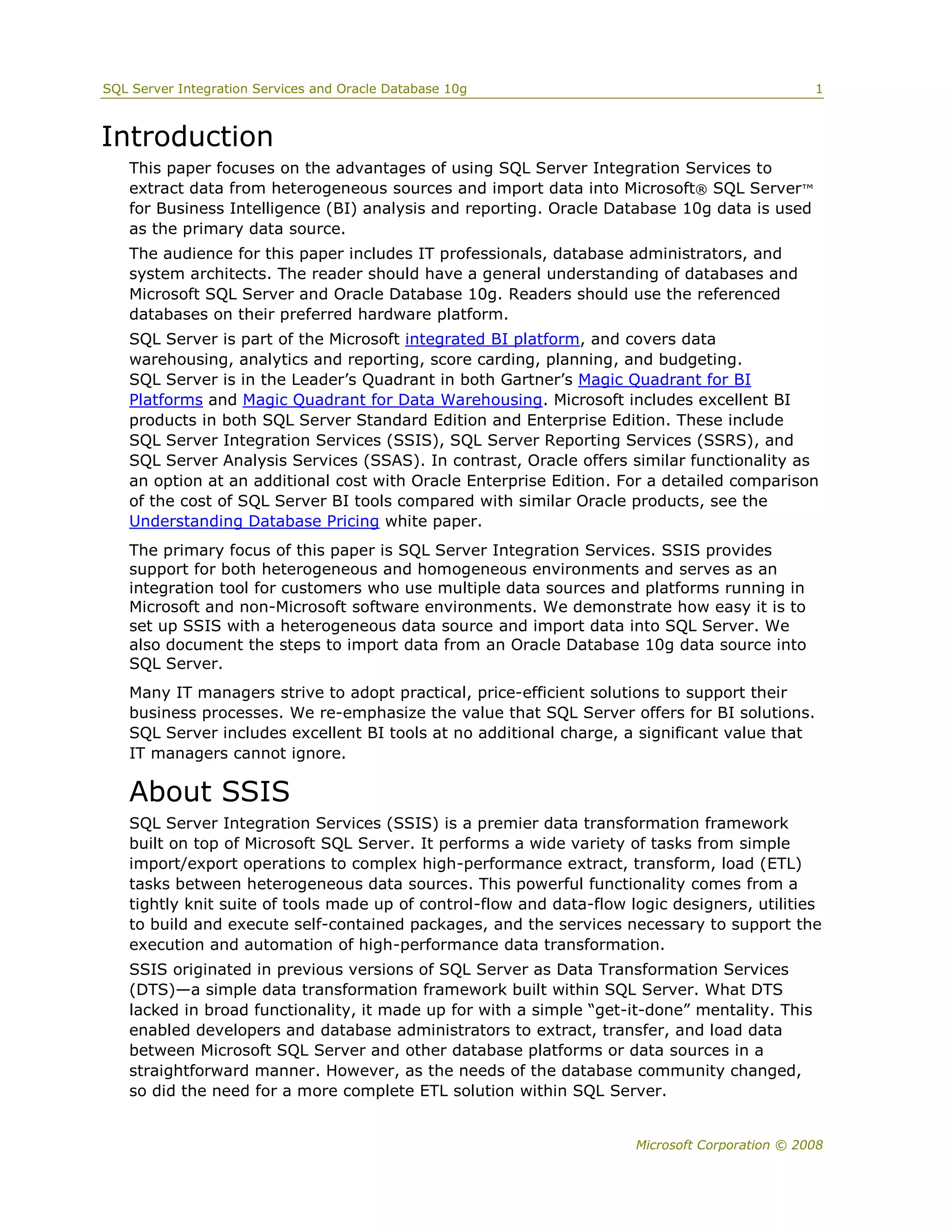 SQL Server Integration Services and Oracle Database 10g                                         1



Introduction
   This paper focuses on the advantages of using SQL Server Integration Services to
   extract data from heterogeneous sources and import data into Microsoft® SQL Server™
   for Business Intelligence (BI) analysis and reporting. Oracle Database 10g data is used
   as the primary data source.
   The audience for this paper includes IT professionals, database administrators, and
   system architects. The reader should have a general understanding of databases and
   Microsoft SQL Server and Oracle Database 10g. Readers should use the referenced
   databases on their preferred hardware platform.
   SQL Server is part of the Microsoft integrated BI platform, and covers data
   warehousing, analytics and reporting, score carding, planning, and budgeting.
   SQL Server is in the Leader’s Quadrant in both Gartner’s Magic Quadrant for BI
   Platforms and Magic Quadrant for Data Warehousing. Microsoft includes excellent BI
   products in both SQL Server Standard Edition and Enterprise Edition. These include
   SQL Server Integration Services (SSIS), SQL Server Reporting Services (SSRS), and
   SQL Server Analysis Services (SSAS). In contrast, Oracle offers similar functionality as
   an option at an additional cost with Oracle Enterprise Edition. For a detailed comparison
   of the cost of SQL Server BI tools compared with similar Oracle products, see the
   Understanding Database Pricing white paper.
   The primary focus of this paper is SQL Server Integration Services. SSIS provides
   support for both heterogeneous and homogeneous environments and serves as an
   integration tool for customers who use multiple data sources and platforms running in
   Microsoft and non-Microsoft software environments. We demonstrate how easy it is to
   set up SSIS with a heterogeneous data source and import data into SQL Server. We
   also document the steps to import data from an Oracle Database 10g data source into
   SQL Server.
   Many IT managers strive to adopt practical, price-efficient solutions to support their
   business processes. We re-emphasize the value that SQL Server offers for BI solutions.
   SQL Server includes excellent BI tools at no additional charge, a significant value that
   IT managers cannot ignore.

   About SSIS
   SQL Server Integration Services (SSIS) is a premier data transformation framework
   built on top of Microsoft SQL Server. It performs a wide variety of tasks from simple
   import/export operations to complex high-performance extract, transform, load (ETL)
   tasks between heterogeneous data sources. This powerful functionality comes from a
   tightly knit suite of tools made up of control-flow and data-flow logic designers, utilities
   to build and execute self-contained packages, and the services necessary to support the
   execution and automation of high-performance data transformation.
   SSIS originated in previous versions of SQL Server as Data Transformation Services
   (DTS)—a simple data transformation framework built within SQL Server. What DTS
   lacked in broad functionality, it made up for with a simple “get-it-done” mentality. This
   enabled developers and database administrators to extract, transfer, and load data
   between Microsoft SQL Server and other database platforms or data sources in a
   straightforward manner. However, as the needs of the database community changed,
   so did the need for a more complete ETL solution within SQL Server.


                                                                      Microsoft Corporation © 2008
 