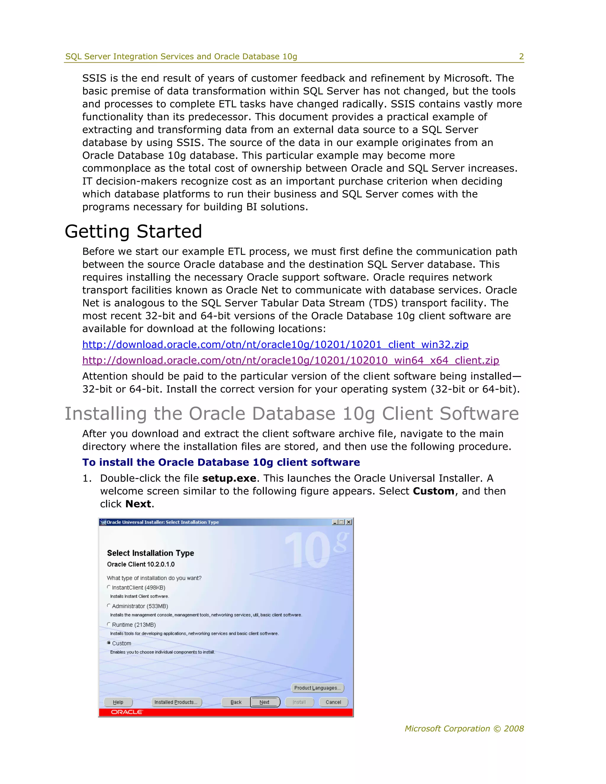 SQL Server Integration Services and Oracle Database 10g                                        2

   SSIS is the end result of years of customer feedback and refinement by Microsoft. The
   basic premise of data transformation within SQL Server has not changed, but the tools
   and processes to complete ETL tasks have changed radically. SSIS contains vastly more
   functionality than its predecessor. This document provides a practical example of
   extracting and transforming data from an external data source to a SQL Server
   database by using SSIS. The source of the data in our example originates from an
   Oracle Database 10g database. This particular example may become more
   commonplace as the total cost of ownership between Oracle and SQL Server increases.
   IT decision-makers recognize cost as an important purchase criterion when deciding
   which database platforms to run their business and SQL Server comes with the
   programs necessary for building BI solutions.

Getting Started
   Before we start our example ETL process, we must first define the communication path
   between the source Oracle database and the destination SQL Server database. This
   requires installing the necessary Oracle support software. Oracle requires network
   transport facilities known as Oracle Net to communicate with database services. Oracle
   Net is analogous to the SQL Server Tabular Data Stream (TDS) transport facility. The
   most recent 32-bit and 64-bit versions of the Oracle Database 10g client software are
   available for download at the following locations:
   http://download.oracle.com/otn/nt/oracle10g/10201/10201_client_win32.zip
   http://download.oracle.com/otn/nt/oracle10g/10201/102010_win64_x64_client.zip
   Attention should be paid to the particular version of the client software being installed—
   32-bit or 64-bit. Install the correct version for your operating system (32-bit or 64-bit).

Installing the Oracle Database 10g Client Software
   After you download and extract the client software archive file, navigate to the main
   directory where the installation files are stored, and then use the following procedure.
   To install the Oracle Database 10g client software
   1. Double-click the file setup.exe. This launches the Oracle Universal Installer. A
      welcome screen similar to the following figure appears. Select Custom, and then
      click Next.




                                                                     Microsoft Corporation © 2008
 