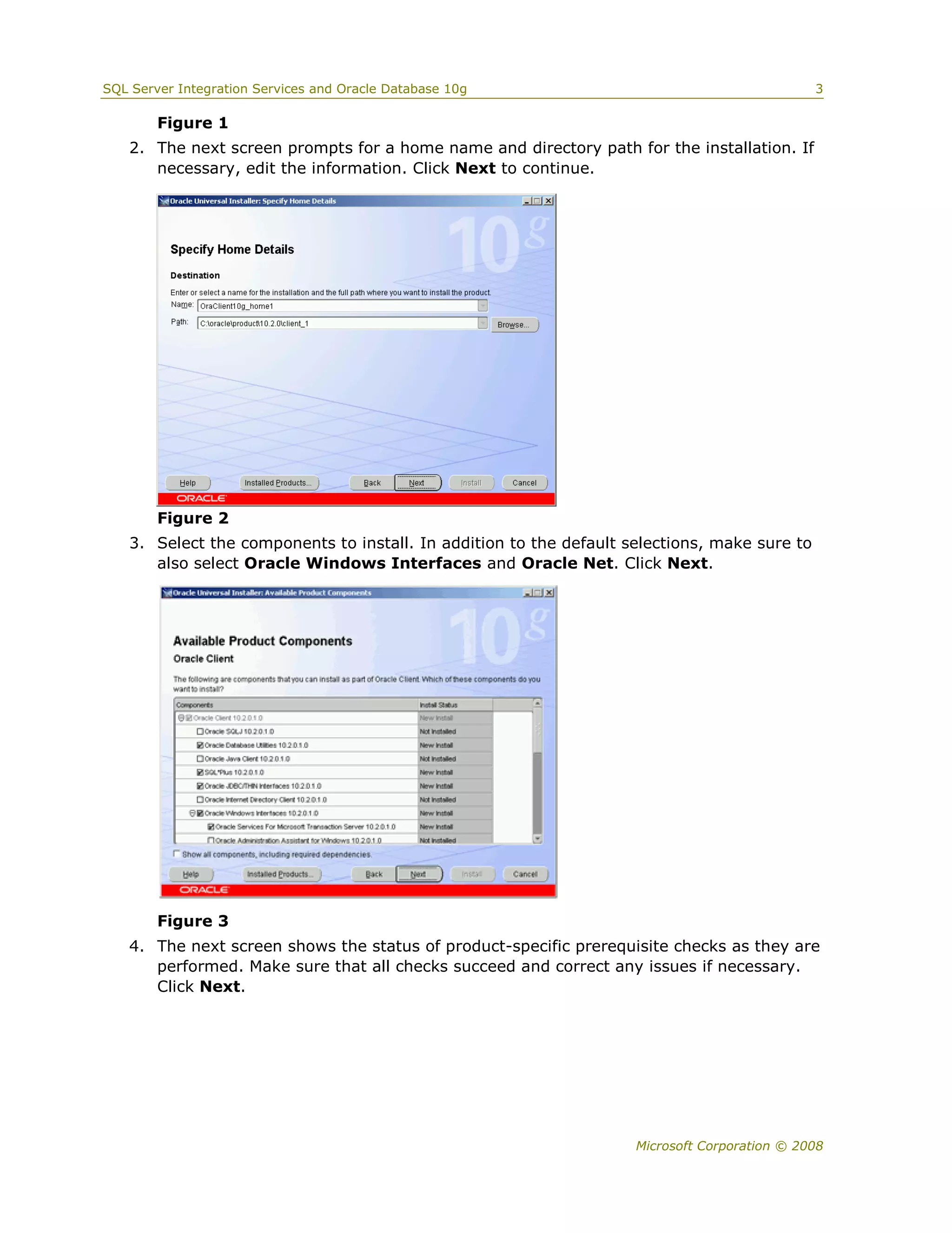 SQL Server Integration Services and Oracle Database 10g                                       3

        Figure 1
   2. The next screen prompts for a home name and directory path for the installation. If
      necessary, edit the information. Click Next to continue.




        Figure 2
   3. Select the components to install. In addition to the default selections, make sure to
      also select Oracle Windows Interfaces and Oracle Net. Click Next.




        Figure 3
   4. The next screen shows the status of product-specific prerequisite checks as they are
      performed. Make sure that all checks succeed and correct any issues if necessary.
      Click Next.




                                                                    Microsoft Corporation © 2008
 