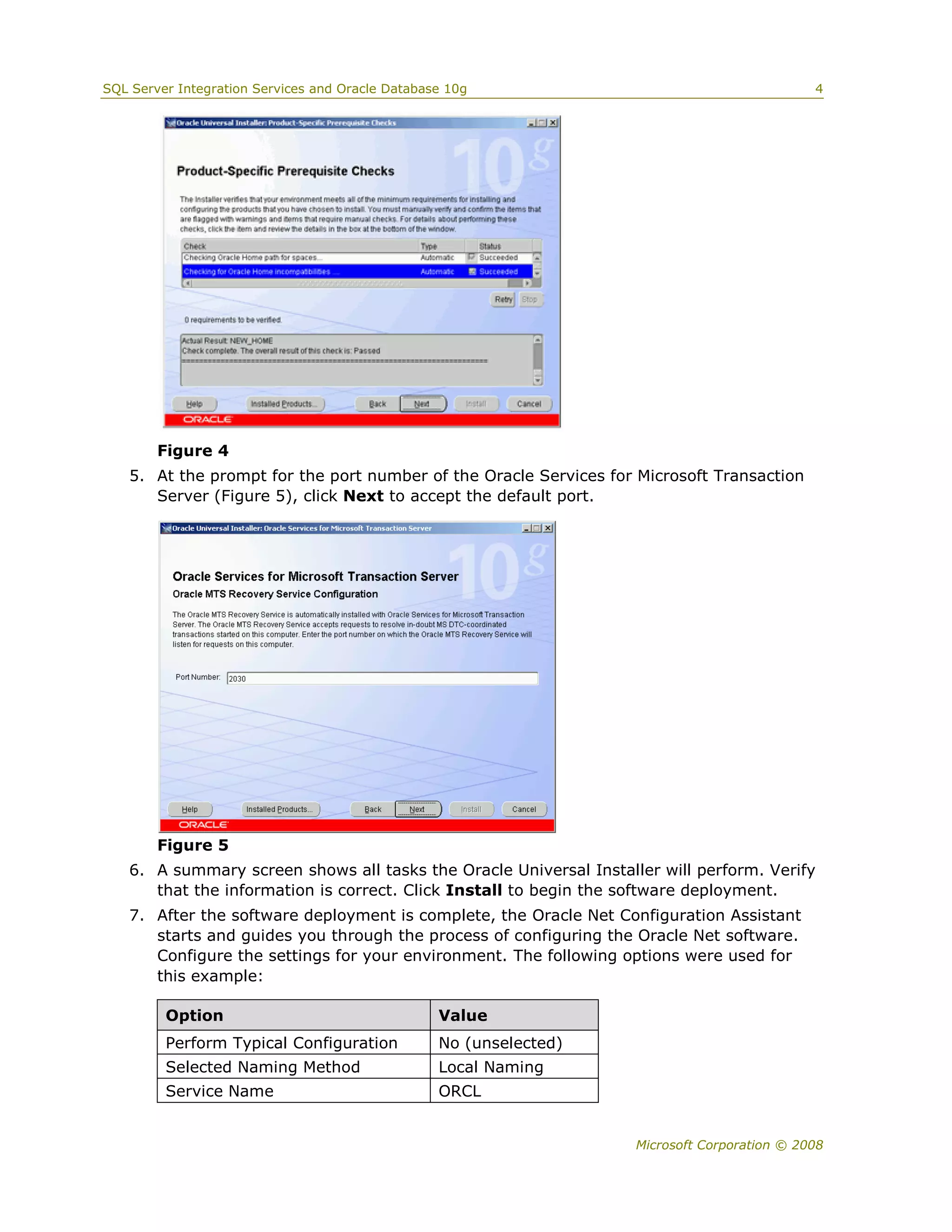 SQL Server Integration Services and Oracle Database 10g                                       4




        Figure 4
   5. At the prompt for the port number of the Oracle Services for Microsoft Transaction
      Server (Figure 5), click Next to accept the default port.




        Figure 5
   6. A summary screen shows all tasks the Oracle Universal Installer will perform. Verify
      that the information is correct. Click Install to begin the software deployment.
   7. After the software deployment is complete, the Oracle Net Configuration Assistant
      starts and guides you through the process of configuring the Oracle Net software.
      Configure the settings for your environment. The following options were used for
      this example:

         Option                                   Value
         Perform Typical Configuration            No (unselected)
         Selected Naming Method                   Local Naming
         Service Name                             ORCL


                                                                    Microsoft Corporation © 2008
 