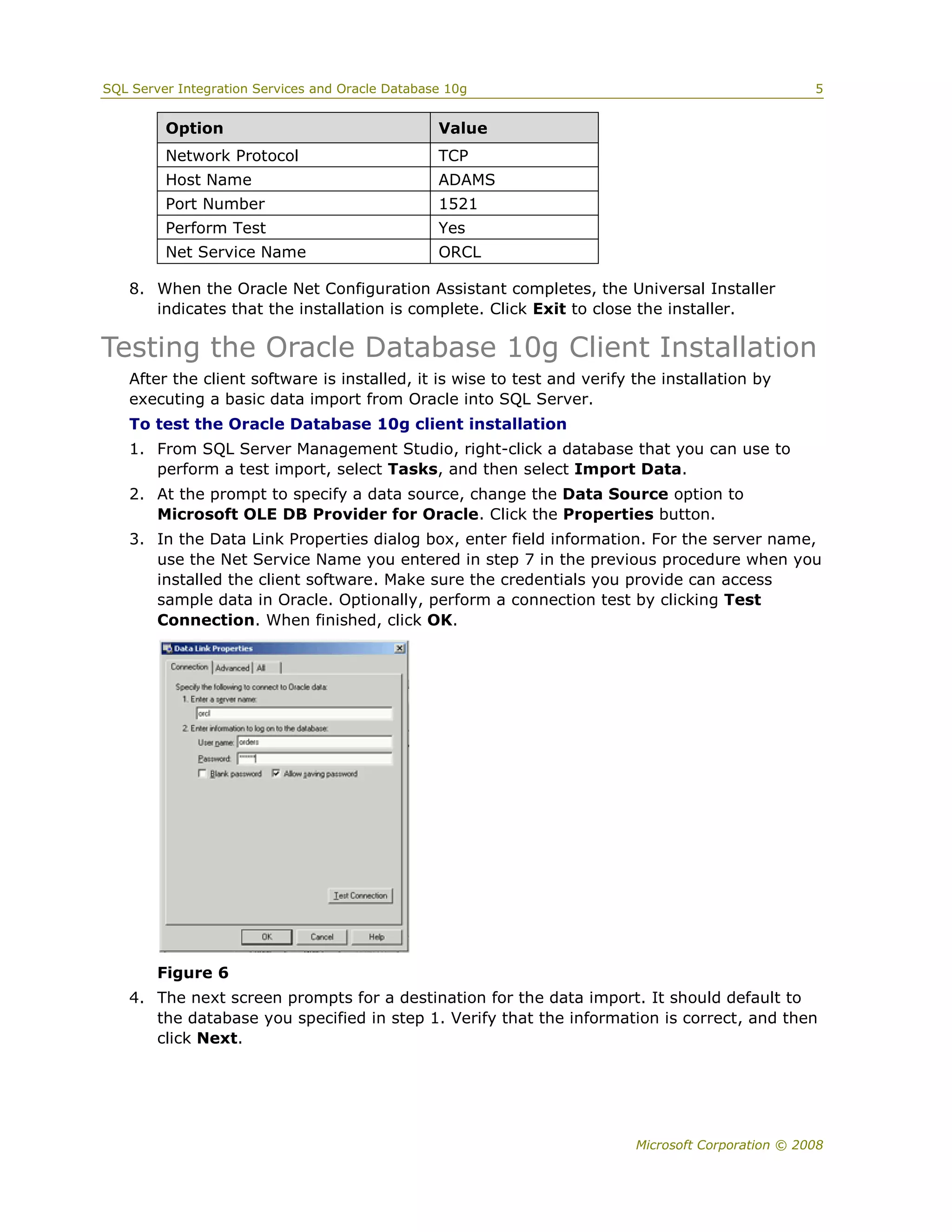 SQL Server Integration Services and Oracle Database 10g                                            5


         Option                                   Value
         Network Protocol                         TCP
         Host Name                                ADAMS
         Port Number                              1521
         Perform Test                             Yes
         Net Service Name                         ORCL

   8. When the Oracle Net Configuration Assistant completes, the Universal Installer
      indicates that the installation is complete. Click Exit to close the installer.

Testing the Oracle Database 10g Client Installation
   After the client software is installed, it is wise to test and verify the installation by
   executing a basic data import from Oracle into SQL Server.
   To test the Oracle Database 10g client installation
   1. From SQL Server Management Studio, right-click a database that you can use to
      perform a test import, select Tasks, and then select Import Data.
   2. At the prompt to specify a data source, change the Data Source option to
      Microsoft OLE DB Provider for Oracle. Click the Properties button.
   3. In the Data Link Properties dialog box, enter field information. For the server name,
      use the Net Service Name you entered in step 7 in the previous procedure when you
      installed the client software. Make sure the credentials you provide can access
      sample data in Oracle. Optionally, perform a connection test by clicking Test
      Connection. When finished, click OK.




        Figure 6
   4. The next screen prompts for a destination for the data import. It should default to
      the database you specified in step 1. Verify that the information is correct, and then
      click Next.




                                                                         Microsoft Corporation © 2008
 