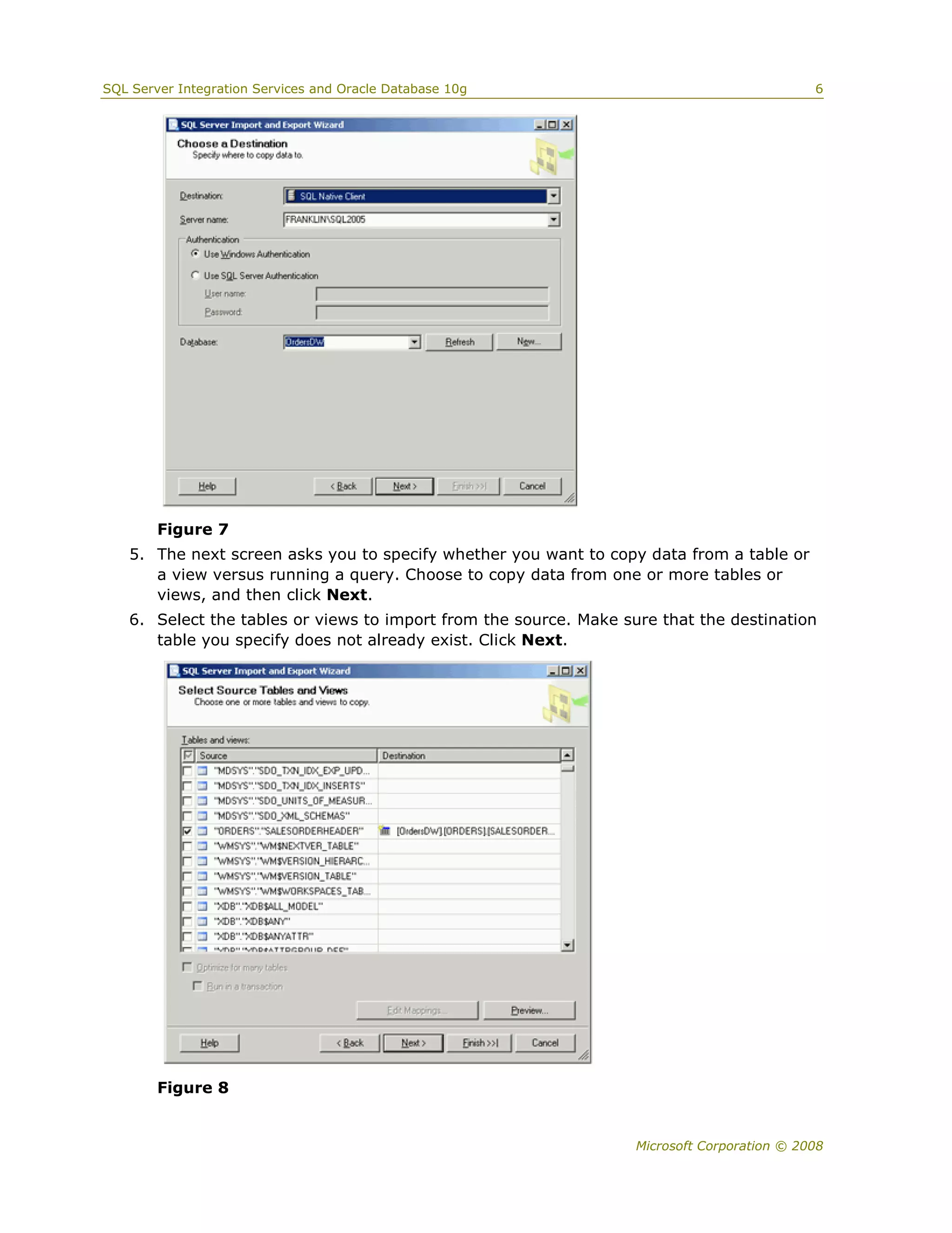 SQL Server Integration Services and Oracle Database 10g                                      6




        Figure 7
   5. The next screen asks you to specify whether you want to copy data from a table or
      a view versus running a query. Choose to copy data from one or more tables or
      views, and then click Next.
   6. Select the tables or views to import from the source. Make sure that the destination
      table you specify does not already exist. Click Next.




        Figure 8


                                                                   Microsoft Corporation © 2008
 