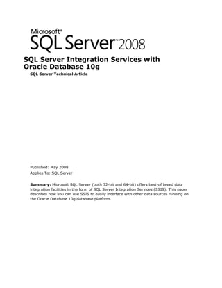 SQL Server Integration Services with
Oracle Database 10g
 SQL Server Technical Article




 Published: May 2008
 Applies To: SQL Server


 Summary: Microsoft SQL Server (both 32-bit and 64-bit) offers best-of breed data
 integration facilities in the form of SQL Server Integration Services (SSIS). This paper
 describes how you can use SSIS to easily interface with other data sources running on
 the Oracle Database 10g database platform.
 