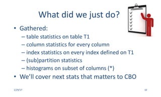 What	did	we	just	do?
• Gathered:	
– table	statistics	on	table	T1
– column	statistics	for	every	column
– index	statistics	on	every	index	defined	on	T1
– (sub)partition	statistics
– histograms	on	subset	of	columns	(*)
• We’ll	cover	next	stats	that	matters	to	CBO
1/29/17 10
 