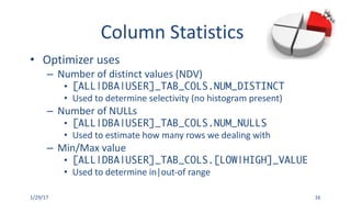 Column	Statistics
• Optimizer	uses
– Number	of	distinct	values	(NDV)
• [ALL|DBA|USER]_TAB_COLS.NUM_DISTINCT
• Used	to	determine	selectivity	(no	histogram	present)
– Number	of	NULLs
• [ALL|DBA|USER]_TAB_COLS.NUM_NULLS
• Used	to	estimate	how	many	rows	we	dealing	with
– Min/Max	value
• [ALL|DBA|USER]_TAB_COLS.[LOW|HIGH]_VALUE
• Used	to	determine	in|out-of range
1/29/17 16
 