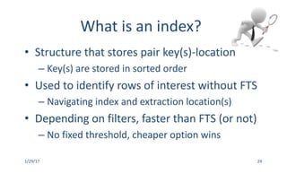 What	is	an	index?
• Structure	that	stores	pair	key(s)-location
– Key(s)	are	stored	in	sorted	order
• Used	to	identify	rows	of	interest	without	FTS
– Navigating	index	and	extraction	location(s)
• Depending	on	filters,	faster	than	FTS	(or	not)
– No	fixed	threshold,	cheaper	option	wins		
1/29/17 24
 