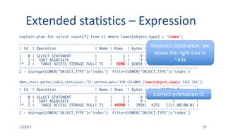Extended	statistics	– Expression
1/29/17 29
explain plan for select count(*) from t1 where lower(object_type) = 'index';
-----------------------------------------------------------------------------------
| Id | Operation | Name | Rows | Bytes | Cost (%CPU)| Time |
-----------------------------------------------------------------------------------
| 0 | SELECT STATEMENT | | 1 | 9 | 4459 (1)| 00:00:01 |
| 1 | SORT AGGREGATE | | 1 | 9 | | |
|* 2 | TABLE ACCESS STORAGE FULL| T1 | 9206 | 82854 | 4459 (1)| 00:00:01 |
-----------------------------------------------------------------------------------
2 - storage(LOWER("OBJECT_TYPE")='index') filter(LOWER("OBJECT_TYPE")='index')
dbms_stats.gather_table_stats(user,'T1',method_opt=>'FOR COLUMNS (lower(object_type)) SIZE 254');
-----------------------------------------------------------------------------------
| Id | Operation | Name | Rows | Bytes | Cost (%CPU)| Time |
-----------------------------------------------------------------------------------
| 0 | SELECT STATEMENT | | 1 | 9 | 4251 (1)| 00:00:01 |
| 1 | SORT AGGREGATE | | 1 | 9 | | |
|* 2 | TABLE ACCESS STORAGE FULL| T1 | 44990 | 395K| 4251 (1)| 00:00:01 |
-----------------------------------------------------------------------------------
2 - storage(LOWER("OBJECT_TYPE")='index') filter(LOWER("OBJECT_TYPE")='index')
Incorrect	estimation,	we	
know	the	right	one	is	
~45k
Correct	estimation	J
 