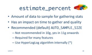 estimate_percent
• Amount	of	data	to	sample	for	gathering	stats
• Has	an	impact	on	time	to	gather	and	quality
• Recommended	(default)	AUTO_SAMPLE_SIZE
– Not	recommended	in	10g,	yes	in	11g	onwards
– Required	for	many	features	
– Use	HyperLogLog algorithm	internally	(*)
1/29/17 30
 