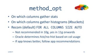 method_opt
• On	which	columns	gather	stats	
• On	which	columns	gather	histograms	(#buckets)
• Recom (default)	FOR ALL COLUMNS SIZE AUTO
– Not	recommended	in	10g,	yes	in	11g	onwards
– Oracle	determines	hist/no-hist based	on	col	usage
– If	app	knows	better,	follow	app	recommendations
1/29/17 31
 