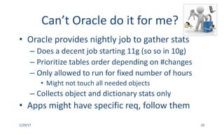 Can’t	Oracle	do	it	for	me?
• Oracle	provides	nightly	job	to	gather	stats
– Does	a	decent	job	starting	11g	(so	so	in	10g)
– Prioritize	tables	order	depending	on	#changes
– Only	allowed	to	run	for	fixed	number	of	hours
• Might	not	touch	all	needed	objects
– Collects	object	and	dictionary	stats	only
• Apps	might	have	specific	req,	follow	them
1/29/17 32
 