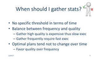 When	should	I	gather	stats?
• No	specific	threshold	in	terms	of	time
• Balance	between	frequency	and	quality
– Gather	high	quality	is	expensive	thus	slow	exec
– Gather	frequently	require	fast	exec
• Optimal	plans	tend	not	to	change	over	time
– Favor	quality	over	frequency
1/29/17 7
 