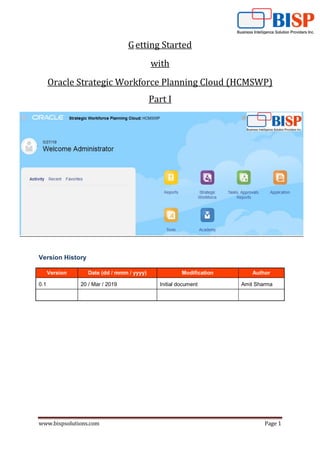 www.bispsolutions.com Page 1
Getting Started
with
Oracle Strategic Workforce Planning Cloud (HCMSWP)
Part I
Version History
Version Date (dd / mmm / yyyy) Modification Author
0.1 20 / Mar / 2019 Initial document Amit Sharma
 