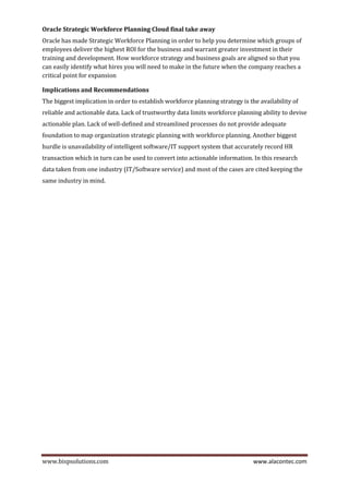 www.bispsolutions.com www.alacontec.com
Oracle Strategic Workforce Planning Cloud final take away
Oracle has made Strategic Workforce Planning in order to help you determine which groups of
employees deliver the highest ROI for the business and warrant greater investment in their
training and development. How workforce strategy and business goals are aligned so that you
can easily identify what hires you will need to make in the future when the company reaches a
critical point for expansion
Implications and Recommendations
The biggest implication in order to establish workforce planning strategy is the availability of
reliable and actionable data. Lack of trustworthy data limits workforce planning ability to devise
actionable plan. Lack of well-defined and streamlined processes do not provide adequate
foundation to map organization strategic planning with workforce planning. Another biggest
hurdle is unavailability of intelligent software/IT support system that accurately record HR
transaction which in turn can be used to convert into actionable information. In this research
data taken from one industry (IT/Software service) and most of the cases are cited keeping the
same industry in mind.
 