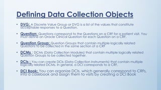 Defining Data Collection Objects
• DVG: A Discrete Value Group or DVG is a list of the values that constitute
acceptable responses to a Question.
• Question: Questions correspond to the Questions on a CRF for a patient visit. You
must define an Oracle Clinical Question for each Question on a CRF.
• Question Group: Question Groups that contain multiple logically related
Questions to be collected in the same section of a CRF
• DCMs : DCMs (Data Collection Modules) that contain multiple logically related
Question Groups to be collected together.
• DCIs : You can create DCIs (Data Collection Instruments) that contain multiple
logically related DCMs. In general, a DCI corresponds to a CRF.
• DCI Book: You can organize DCIs, which generally correspond to CRFs,
into a casebook and assign them to visits by creating a DCI Book
 