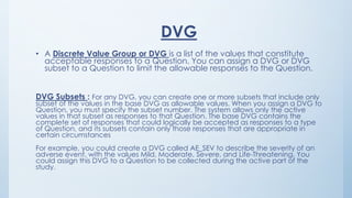 DVG
• A Discrete Value Group or DVG is a list of the values that constitute
acceptable responses to a Question. You can assign a DVG or DVG
subset to a Question to limit the allowable responses to the Question.
DVG Subsets : For any DVG, you can create one or more subsets that include only
subset of the values in the base DVG as allowable values. When you assign a DVG to
Question, you must specify the subset number. The system allows only the active
values in that subset as responses to that Question. The base DVG contains the
complete set of responses that could logically be accepted as responses to a type
of Question, and its subsets contain only those responses that are appropriate in
certain circumstances
For example, you could create a DVG called AE_SEV to describe the severity of an
adverse event, with the values Mild, Moderate, Severe, and Life-Threatening. You
could assign this DVG to a Question to be collected during the active part of the
study.
 