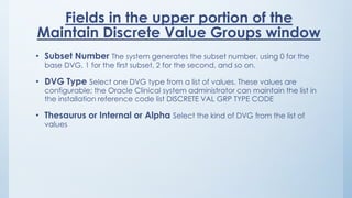 Fields in the upper portion of the
Maintain Discrete Value Groups window
• Subset Number The system generates the subset number, using 0 for the
base DVG, 1 for the first subset, 2 for the second, and so on.
• DVG Type Select one DVG type from a list of values. These values are
configurable; the Oracle Clinical system administrator can maintain the list in
the installation reference code list DISCRETE VAL GRP TYPE CODE
• Thesaurus or Internal or Alpha Select the kind of DVG from the list of
values
 
