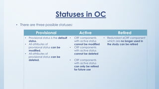 Statuses in OC
• There are three possible statuses:
Provisional Active Retired
• Provisional status is the default
status.
• All attributes of
provisional status can be
modified.
• All attributes of
provisional status can be
deleted.
• CRF components
with active status
cannot be modified
• CRF components
with active status
cannot be deleted
• CRF components
with active status
can only be retired
for future use
• Redundant eCRF component
which are no longer used in
the study can be retired
 