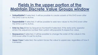 Fields in the upper portion of the
Maintain Discrete Value Groups window
• Subsettable? If selected, it will be possible to create subsets of this DVG even after
the DVG is set to Active.
• Expandable If selected, it will be possible to add new values to this DVG even after
the DVG is set to Active.
• Enter by Seq (Enter by Sequence Number?) If selected, if the data entry operator
enters the sequence number then system will populate its respective value.
• Resequence If selected, it will be possible to change the order of the values in this
DVG even after it is set to Active.
• Upper Case If selected, the system forces the value to uppercase, regardless of how it
is entered.
 