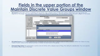 Fields in the upper portion of the
Maintain Discrete Value Groups window
• CB Layout (Check Box Layout; available only for DVGs with a display type of CBG.)This setting determines how the boxes are
aligned on the page. You can select either a Vertical or Horizontal grouping, with the labels to either the Left or Right of the boxes
• CB Label Source (Check Box Label Source; available only for DVGs with a display type of CBG.) Choose either the Value or Long
Value of each value as the default prompt, or label, for each box in the group.
• Checked Flag Value This parameter is active only for DVGs with a display type of Flag. The default is deselected. You can specify
the default label value in this field.
 