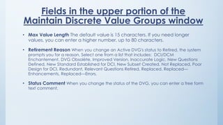 Fields in the upper portion of the
Maintain Discrete Value Groups window
• Max Value Length The default value is 15 characters. If you need longer
values, you can enter a higher number, up to 80 characters.
• Retirement Reason When you change an Active DVG's status to Retired, the system
prompts you for a reason. Select one from a list that includes: DCI/DCM
Enchantement, DVG Obsolète, Improved Version, Inaccurate Logic, New Questions
Defined, New Standard Established for DCI, New Subset Created, Not Replaced, Poor
Design for DCI, Redundant, Relevant Questions Retired, Replaced, Replaced—
Enhancements, Replaced—Errors.
• Status Comment When you change the status of the DVG, you can enter a free form
text comment.
 