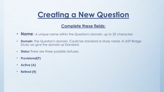 Creating a New Question
Complete these fields:
• Name: A unique name within the Question's domain, up to 20 characters
• Domain: The Question's domain. Could be standard or study name. In ASP Bridge
Study we give the domain as Standard.
• Status There are three possible statuses:
• Provisional(P)
• Active (A)
• Retired (R)
 