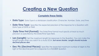 Creating a New Question
Complete these fields:
• Data Type: Data Type is a database classification: Character, Number, Date, and Time
• Date Time Type: Specifies the expected precision of the response for a Question with
Data Type of DATE or TIME.
• Date Time Fmt (Format): The Date/Time Format must specify at least as much
precision as specified by the Date/Time Type field.
• Len (Length): Set the maximum length for responses to the Question. You can make the
length longer when you add it to a study DCM, but never shorter. Length should include
decimal places also
• Dec Plc (Decimal Places): Specifies the expected maximum number of digits to the
right of the decimal point for a response to a NUMBER Question
 