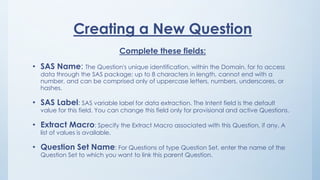 Creating a New Question
Complete these fields:
• SAS Name: The Question's unique identification, within the Domain, for to access
data through the SAS package; up to 8 characters in length, cannot end with a
number, and can be comprised only of uppercase letters, numbers, underscores, or
hashes.
• SAS Label: SAS variable label for data extraction. The Intent field is the default
value for this field. You can change this field only for provisional and active Questions.
• Extract Macro: Specify the Extract Macro associated with this Question, if any. A
list of values is available.
• Question Set Name: For Questions of type Question Set, enter the name of the
Question Set to which you want to link this parent Question.
 