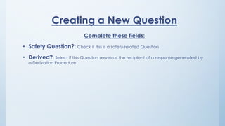 Creating a New Question
Complete these fields:
• Safety Question?: Check if this is a safety-related Question
• Derived?: Select if this Question serves as the recipient of a response generated by
a Derivation Procedure
 