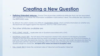 Creating a New Question
• Defining Extended Attributes Oracle Clinical provides additional attributes that can be associated
with Questions to increase the information available in data extract views. The attributes are columns in
the RESPONSES table.
• By default, the system creates one attribute: VALIDATION_STATUS, which contains information on whether any
discrepancies are logged against the response, and if so, their current status.
• The other attributes available are:
• DVG_LONG_VALUE : Applicable only to Questions associated with a DVG.
• EXCEPTION_VALUE_TEXT: The full value of the response is stored in this column if a discrepancy has been
created of the type that indicates that the value is inconsistent with the database use of the DCM Question. In
particular: Data type discrepancies store the value here with the value text null. Length discrepancies store the
full value here with the value text containing null for numbers and containing the text truncated to the DCM
Question length for characters. All Alpha DVG values are stored in Exception value
• FULL_VALUE_TEXT: It stores the combined value of Value text and Exception Value text
 