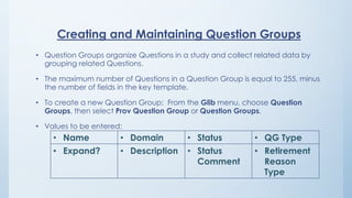 Creating and Maintaining Question Groups
• Question Groups organize Questions in a study and collect related data by
grouping related Questions.
• The maximum number of Questions in a Question Group is equal to 255, minus
the number of fields in the key template.
• To create a new Question Group: From the Glib menu, choose Question
Groups, then select Prov Question Group or Question Groups.
• Values to be entered:
• Name • Domain • Status • QG Type
• Expand? • Description • Status
Comment
• Retirement
Reason
Type
 