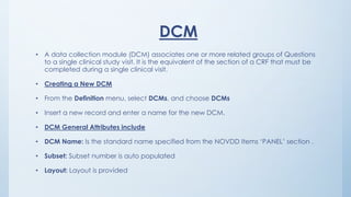 DCM
• A data collection module (DCM) associates one or more related groups of Questions
to a single clinical study visit. It is the equivalent of the section of a CRF that must be
completed during a single clinical visit.
• Creating a New DCM
• From the Definition menu, select DCMs, and choose DCMs
• Insert a new record and enter a name for the new DCM.
• DCM General Attributes include
• DCM Name: Is the standard name specified from the NOVDD Items ‘PANEL’ section .
• Subset: Subset number is auto populated
• Layout: Layout is provided
 