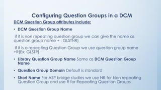 Configuring Question Groups in a DCM
DCM Question Group attributes include:
• DCM Question Group Name
if it is non repeating question group we can give the name as
question group name + : GLSTNR)
If it is a repeating Question Group we use question group name
+R(Ex: GLSTR)
• Library Question Group Name Same as DCM Question Group
Name
• Question Group Domain Default is standard
• Short Name For ASP bridge studies we use NR for Non repeating
Question Group and use R for Repeating Question Groups
 