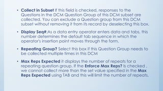 • Collect in Subset If this field is checked, responses to the
Questions in the DCM Question Group of this DCM subset are
collected. You can exclude a Question group from this DCM
subset without removing it from its record by deselecting this box.
• Display Seq#:As a data entry operator enters data and tabs, this
number determines the default tab sequence in which the
operator's insertion point moves through the form.
• Repeating Group? Select this box if this Question Group needs to
be collected multiple times in this DCM
• Max Reps Expected it displays the number of repeats for a
repeating question group. If the Enforce Max Reps? Is checked ,
we cannot collect more than the set value specified in the Max
Reps Expected using TAB and this will limit the number of repeats.
 