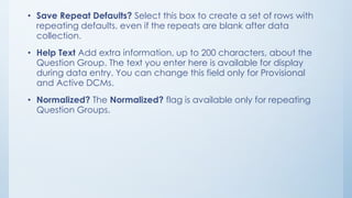 • Save Repeat Defaults? Select this box to create a set of rows with
repeating defaults, even if the repeats are blank after data
collection.
• Help Text Add extra information, up to 200 characters, about the
Question Group. The text you enter here is available for display
during data entry. You can change this field only for Provisional
and Active DCMs.
• Normalized? The Normalized? flag is available only for repeating
Question Groups.
 