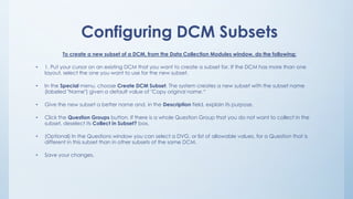 Configuring DCM Subsets
To create a new subset of a DCM, from the Data Collection Modules window, do the following:
• 1. Put your cursor on an existing DCM that you want to create a subset for. If the DCM has more than one
layout, select the one you want to use for the new subset.
• In the Special menu, choose Create DCM Subset. The system creates a new subset with the subset name
(labeled "Name") given a default value of "Copy original name.“
• Give the new subset a better name and, in the Description field, explain its purpose.
• Click the Question Groups button. If there is a whole Question Group that you do not want to collect in the
subset, deselect its Collect in Subset? box.
• (Optional) In the Questions window you can select a DVG, or list of allowable values, for a Question that is
different in this subset than in other subsets of the same DCM.
• Save your changes.
 
