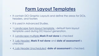Form Layout Templates
• It contain DCI Graphic Layouts and define the areas for DCIs,
headers, and footers
• It is used in Advanced Studies.
• 1.Landscape form layout template : default form layout
template used during DCI layout generation.
• 2. Landscape multiple Mark if not done is checked
• 3. Lab Header: Mark if not done and date of assessment is
checked
• 4. Lab Header Unscheduled: date of assessment is checked.
 