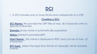 DCI
• A DCI includes one or more DCMs and corresponds to a CRF.
Creating a DCI:
DCI Name: We provide the CRF Title of max. 30 characters with no
special characters
Domain: Study name is automatically populated
Status: Default is provisional(P)
Short Name: This name is displayed in RDC and can be of max. 10
characters
DCI type: Select the type from the list of values(Ex: AE for Adverse
Events)
 